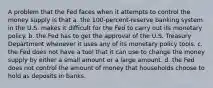 A problem that the Fed faces when it attempts to control the money supply is that a. the 100-percent-reserve banking system in the U.S. makes it difficult for the Fed to carry out its monetary policy. b. the Fed has to get the approval of the U.S. Treasury Department whenever it uses any of its monetary policy tools. c. the Fed does not have a tool that it can use to change the money supply by either a small amount or a large amount. d. the Fed does not control the amount of money that households choose to hold as deposits in banks.