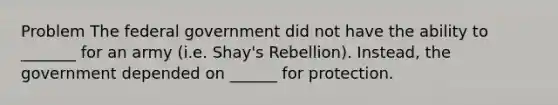 Problem The federal government did not have the ability to _______ for an army (i.e. Shay's Rebellion). Instead, the government depended on ______ for protection.