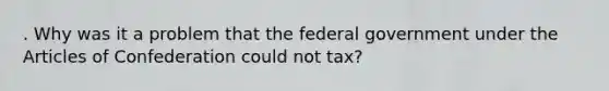 . Why was it a problem that the federal government under the Articles of Confederation could not tax?