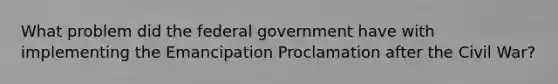 What problem did the federal government have with implementing the Emancipation Proclamation after the Civil War?