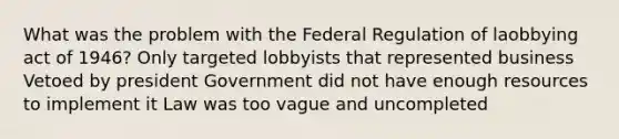 What was the problem with the Federal Regulation of laobbying act of 1946? Only targeted lobbyists that represented business Vetoed by president Government did not have enough resources to implement it Law was too vague and uncompleted