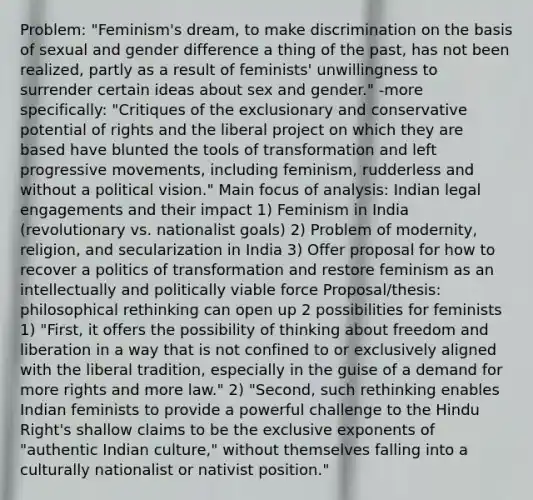 Problem: "Feminism's dream, to make discrimination on the basis of sexual and gender difference a thing of the past, has not been realized, partly as a result of feminists' unwillingness to surrender certain ideas about sex and gender." -more specifically: "Critiques of the exclusionary and conservative potential of rights and the liberal project on which they are based have blunted the tools of transformation and left progressive movements, including feminism, rudderless and without a political vision." Main focus of analysis: Indian legal engagements and their impact 1) Feminism in India (revolutionary vs. nationalist goals) 2) Problem of modernity, religion, and secularization in India 3) Offer proposal for how to recover a politics of transformation and restore feminism as an intellectually and politically viable force Proposal/thesis: philosophical rethinking can open up 2 possibilities for feminists 1) "First, it offers the possibility of thinking about freedom and liberation in a way that is not confined to or exclusively aligned with the liberal tradition, especially in the guise of a demand for more rights and more law." 2) "Second, such rethinking enables Indian feminists to provide a powerful challenge to the Hindu Right's shallow claims to be the exclusive exponents of "authentic Indian culture," without themselves falling into a culturally nationalist or nativist position."