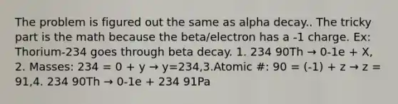 The problem is figured out the same as alpha decay.. The tricky part is the math because the beta/electron has a -1 charge. Ex: Thorium-234 goes through beta decay. 1. 234 90Th → 0-1e + X, 2. Masses: 234 = 0 + y → y=234,3.Atomic #: 90 = (-1) + z → z = 91,4. 234 90Th → 0-1e + 234 91Pa