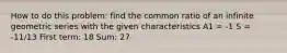 How to do this problem: find the common ratio of an infinite geometric series with the given characteristics A1 = -1 S = -11/13 First term: 18 Sum: 27