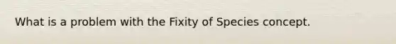 What is a problem with the Fixity of Species concept.