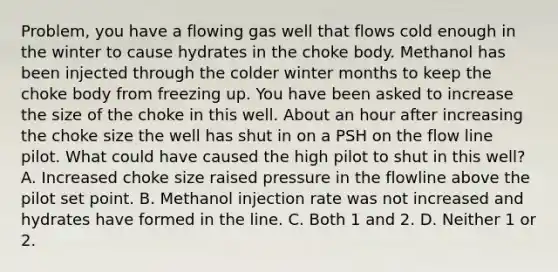 Problem, you have a flowing gas well that flows cold enough in the winter to cause hydrates in the choke body. Methanol has been injected through the colder winter months to keep the choke body from freezing up. You have been asked to increase the size of the choke in this well. About an hour after increasing the choke size the well has shut in on a PSH on the flow line pilot. What could have caused the high pilot to shut in this well? A. Increased choke size raised pressure in the flowline above the pilot set point. B. Methanol injection rate was not increased and hydrates have formed in the line. C. Both 1 and 2. D. Neither 1 or 2.