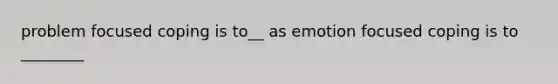 problem focused coping is to__ as emotion focused coping is to ________