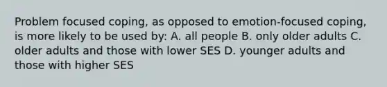 Problem focused coping, as opposed to emotion-focused coping, is more likely to be used by: A. all people B. only older adults C. older adults and those with lower SES D. younger adults and those with higher SES