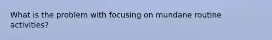 What is the problem with focusing on mundane routine activities?