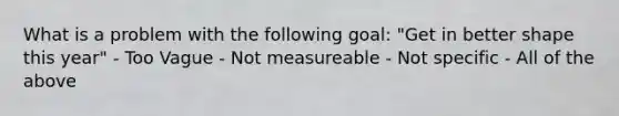 What is a problem with the following goal: "Get in better shape this year" - Too Vague - Not measureable - Not specific - All of the above