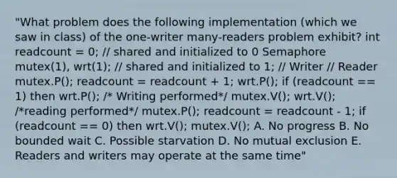 "What problem does the following implementation (which we saw in class) of the one-writer many-readers problem exhibit? int readcount = 0; // shared and initialized to 0 Semaphore mutex(1), wrt(1); // shared and initialized to 1; // Writer // Reader mutex.P(); readcount = readcount + 1; wrt.P(); if (readcount == 1) then wrt.P(); /* Writing performed*/ mutex.V(); wrt.V(); /*reading performed*/ mutex.P(); readcount = readcount - 1; if (readcount == 0) then wrt.V(); mutex.V(); A. No progress B. No bounded wait C. Possible starvation D. No mutual exclusion E. Readers and writers may operate at the same time"