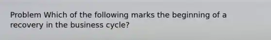 Problem Which of the following marks the beginning of a recovery in the business cycle?