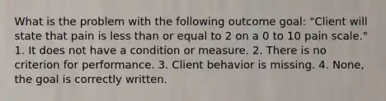 What is the problem with the following outcome goal: "Client will state that pain is less than or equal to 2 on a 0 to 10 pain scale." 1. It does not have a condition or measure. 2. There is no criterion for performance. 3. Client behavior is missing. 4. None, the goal is correctly written.