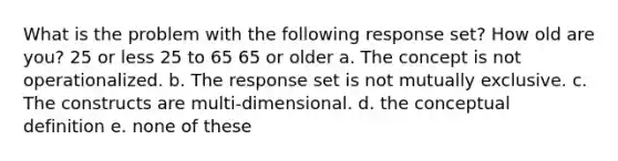 What is the problem with the following response set? How old are you? 25 or less 25 to 65 65 or older a. The concept is not operationalized. b. The response set is not mutually exclusive. c. The constructs are multi-dimensional. d. the conceptual definition e. none of these