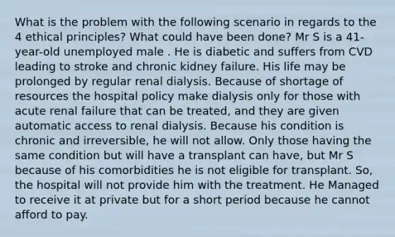 What is the problem with the following scenario in regards to the 4 ethical principles? What could have been done? Mr S is a 41-year-old unemployed male . He is diabetic and suffers from CVD leading to stroke and chronic kidney failure. His life may be prolonged by regular renal dialysis. Because of shortage of resources the hospital policy make dialysis only for those with acute renal failure that can be treated, and they are given automatic access to renal dialysis. Because his condition is chronic and irreversible, he will not allow. Only those having the same condition but will have a transplant can have, but Mr S because of his comorbidities he is not eligible for transplant. So, the hospital will not provide him with the treatment. He Managed to receive it at private but for a short period because he cannot afford to pay.