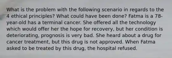 What is the problem with the following scenario in regards to the 4 ethical principles? What could have been done? Fatma is a 78-year-old has a terminal cancer. She offered all the technology which would offer her the hope for recovery, but her condition is deteriorating, prognosis is very bad. She heard about a drug for cancer treatment, but this drug is not approved. When Fatma asked to be treated by this drug, the hospital refused.