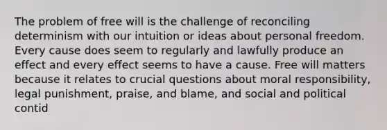 The problem of free will is the challenge of reconciling determinism with our intuition or ideas about personal freedom. Every cause does seem to regularly and lawfully produce an effect and every effect seems to have a cause. Free will matters because it relates to crucial questions about moral responsibility, legal punishment, praise, and blame, and social and political contid