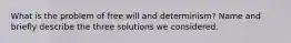 What is the problem of free will and determinism? Name and briefly describe the three solutions we considered.