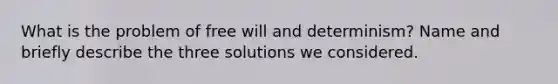 What is the problem of free will and determinism? Name and briefly describe the three solutions we considered.