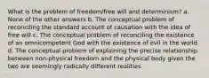 What is the problem of freedom/free will and determinism? a. None of the other answers b. The conceptual problem of reconciling the standard account of causation with the idea of free will c. The conceptual problem of reconciling the existence of an omnicompetent God with the existence of evil in the world d. The conceptual problem of explaining the precise relationship between non-physical freedom and the physical body given the two are seemingly radically different realities