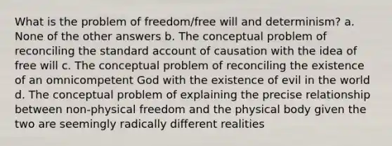 What is the problem of freedom/free will and determinism? a. None of the other answers b. The conceptual problem of reconciling the standard account of causation with the idea of free will c. The conceptual problem of reconciling the existence of an omnicompetent God with the existence of evil in the world d. The conceptual problem of explaining the precise relationship between non-physical freedom and the physical body given the two are seemingly radically different realities