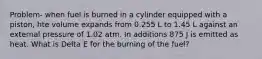 Problem- when fuel is burned in a cylinder equipped with a piston, hte volume expands from 0.255 L to 1.45 L against an external pressure of 1.02 atm. In additions 875 J is emitted as heat. What is Delta E for the burning of the fuel?