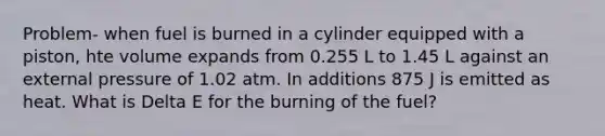 Problem- when fuel is burned in a cylinder equipped with a piston, hte volume expands from 0.255 L to 1.45 L against an external pressure of 1.02 atm. In additions 875 J is emitted as heat. What is Delta E for the burning of the fuel?