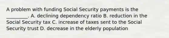 A problem with funding Social Security payments is the _________. A. declining <a href='https://www.questionai.com/knowledge/kZAuK2w3Q3-dependency-ratio' class='anchor-knowledge'>dependency ratio</a> B. reduction in the Social Security tax C. increase of taxes sent to the Social Security trust D. decrease in the elderly population