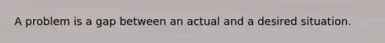 A problem is a gap between an actual and a desired situation.
