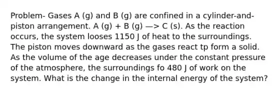 Problem- Gases A (g) and B (g) are confined in a cylinder-and-piston arrangement. A (g) + B (g) —> C (s). As the reaction occurs, the system looses 1150 J of heat to the surroundings. The piston moves downward as the gases react tp form a solid. As the volume of the age decreases under the constant pressure of the atmosphere, the surroundings fo 480 J of work on the system. What is the change in the internal energy of the system?