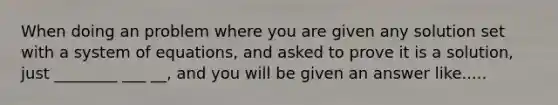 When doing an problem where you are given any solution set with a system of equations, and asked to prove it is a solution, just ________ ___ __, and you will be given an answer like.....