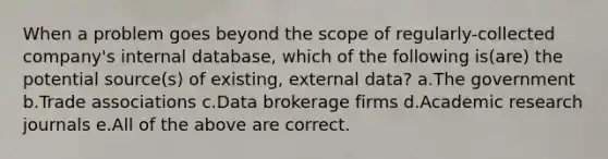 When a problem goes beyond the scope of regularly-collected company's internal database, which of the following is(are) the potential source(s) of existing, external data? a.The government b.Trade associations c.Data brokerage firms d.Academic research journals e.All of the above are correct.