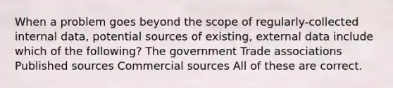 When a problem goes beyond the scope of regularly-collected internal data, potential sources of existing, external data include which of the following? The government Trade associations Published sources Commercial sources All of these are correct.