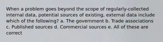 When a problem goes beyond the scope of regularly-collected internal data, potential sources of existing, external data include which of the following? a. The government b. Trade associations c. Published sources d. Commercial sources e. All of these are correct