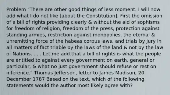 Problem "There are other good things of less moment. I will now add what I do not like [about the Constitution]. First the omission of a bill of rights providing clearly & without the aid of sophisms for freedom of religion, freedom of the press, protection against standing armies, restriction against monopolies, the eternal & unremitting force of the habeas corpus laws, and trials by jury in all matters of fact triable by the laws of the land & not by the law of Nations. . . . Let me add that a bill of rights is what the people are entitled to against every government on earth, general or particular, & what no just government should refuse or rest on inference." Thomas Jefferson, letter to James Madison, 20 December 1787 Based on the text, which of the following statements would the author most likely agree with?