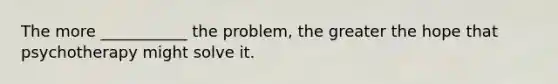 The more ___________ the problem, the greater the hope that psychotherapy might solve it.