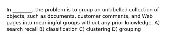 In ________, the problem is to group an unlabelled collection of objects, such as documents, customer comments, and Web pages into meaningful groups without any prior knowledge. A) search recall B) classification C) clustering D) grouping