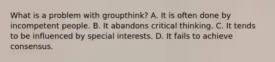 What is a problem with groupthink? A. It is often done by incompetent people. B. It abandons critical thinking. C. It tends to be influenced by special interests. D. It fails to achieve consensus.