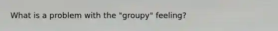 What is a problem with the "groupy" feeling?