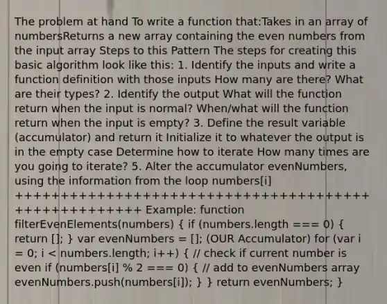 The problem at hand To write a function that:Takes in an array of numbersReturns a new array containing the even numbers from the input array Steps to this Pattern The steps for creating this basic algorithm look like this: 1. Identify the inputs and write a function definition with those inputs How many are there? What are their types? 2. Identify the output What will the function return when the input is normal? When/what will the function return when the input is empty? 3. Define the result variable (accumulator) and return it Initialize it to whatever the output is in the empty case Determine how to iterate How many times are you going to iterate? 5. Alter the accumulator evenNumbers, using the information from the loop numbers[i] +++++++++++++++++++++++++++++++++++++++++++++++++++++ Example: function filterEvenElements(numbers) ( if (numbers.length === 0) { return []; ) var evenNumbers = []; (OUR Accumulator) for (var i = 0; i < numbers.length; i++) ( // check if current number is even if (numbers[i] % 2 === 0) { // add to evenNumbers array evenNumbers.push(numbers[i]); ) } return evenNumbers; }