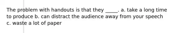 The problem with handouts is that they _____. a. take a long time to produce b. can distract the audience away from your speech c. waste a lot of paper