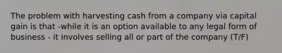 The problem with harvesting cash from a company via capital gain is that -while it is an option available to any legal form of business - it involves selling all or part of the company (T/F)