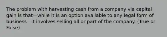 The problem with harvesting cash from a company via capital gain is that—while it is an option available to any legal form of business—it involves selling all or part of the company. (True or False)