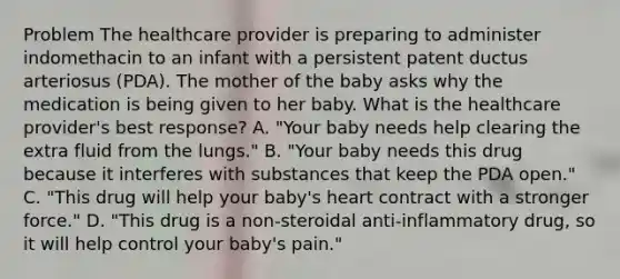 Problem The healthcare provider is preparing to administer indomethacin to an infant with a persistent patent ductus arteriosus (PDA). The mother of the baby asks why the medication is being given to her baby. What is the healthcare provider's best response? A. "Your baby needs help clearing the extra fluid from the lungs." B. "Your baby needs this drug because it interferes with substances that keep the PDA open." C. "This drug will help your baby's heart contract with a stronger force." D. "This drug is a non-steroidal anti-inflammatory drug, so it will help control your baby's pain."