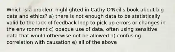 Which is a problem highlighted in Cathy O'Neil's book about big data and ethics? a) there is not enough data to be statistically valid b) the lack of feedback loop to pick up errors or changes in the environment c) opaque use of data, often using sensitive data that would otherwise not be allowed d) confusing correlation with causation e) all of the above