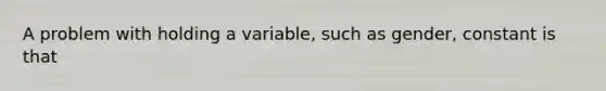 A problem with holding a variable, such as gender, constant is that