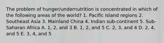 The problem of hunger/undernutrition is concentrated in which of the following areas of the world? 1. Pacific Island regions 2. Southeast Asia 3. Mainland China 4. Indian sub-continent 5. Sub-Saharan Africa A. 1, 2, and 3 B. 1, 2, and 5 C. 2, 3, and 4 D. 2, 4, and 5 E. 3, 4, and 5