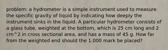 problem: a hydrometer is a simple instrument used to measure the specific gravity of liquid by indicating how deeply the instrument sinks in the liquid. A particular hydrometer consists of a glass tube, weighted at the bottom, which is 25 cm long and 2 cm^2 in cross sectional area, and has a mass of 45 g. How far from the weighted end should the 1.000 mark be placed?