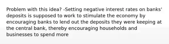 Problem with this idea? -Setting negative interest rates on banks' deposits is supposed to work to stimulate the economy by encouraging banks to lend out the deposits they were keeping at the central bank, thereby encouraging households and businesses to spend more