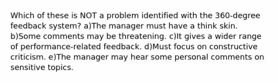 Which of these is NOT a problem identified with the 360-degree feedback system? a)The manager must have a think skin. b)Some comments may be threatening. c)It gives a wider range of performance-related feedback. d)Must focus on constructive criticism. e)The manager may hear some personal comments on sensitive topics.